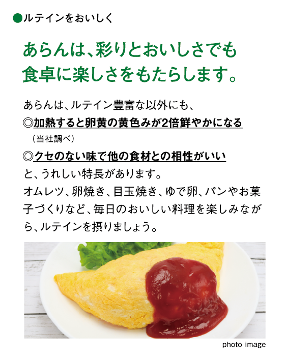 ルテインをおいしく あらんは、彩りとおいしさでも食卓に楽しさをもたらします。 あらんは、ルテイン豊富な以外にも、◎加熱すると卵黄の黄色みが1.5倍鮮やかになる (当社調べ)◎クセのない味で他の食材との相性がいいと、うれしい特長があります。オムレツ、卵焼き、目玉焼き、ゆで卵、パンやお菓子づくりなど、毎日のおいしい料理を楽しみながら、ルテインを摂りましょう。