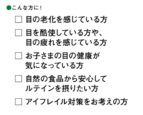 こんな方に! □目の老化を感じている方 □目を酷使している方や、目の疲れを感じている方 □お子さまの目の健康が気になっている方 □自然の食品から安心してルテインを摂りたい方 □アイフレイル対策をお考えの方